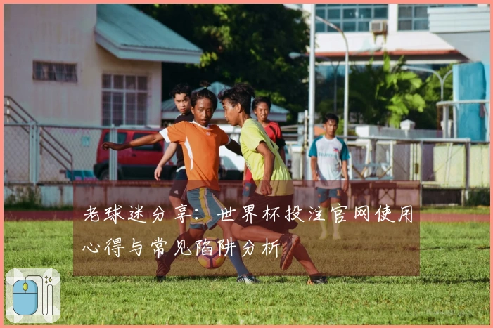 老球迷分享:世界杯投注官网使用心得与常见陷阱分析