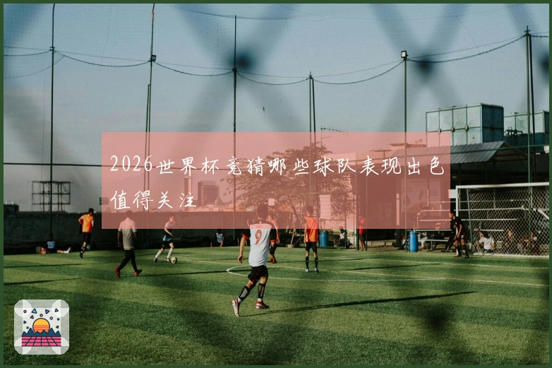 2026世界杯竞猜哪些球队表现出色值得关注
